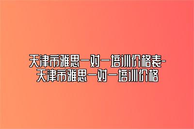 天津市雅思一对一培训价格表-天津市雅思一对一培训价格