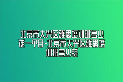 北京市大兴区雅思培训班多少钱一个月-北京市大兴区雅思培训班多少钱