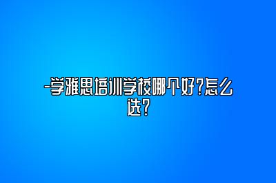-学雅思培训学校哪个好？怎么选？