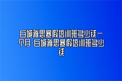 白城雅思寒假培训班多少钱一个月-白城雅思寒假培训班多少钱