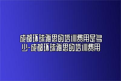 成都环球雅思的培训费用是多少-成都环球雅思的培训费用