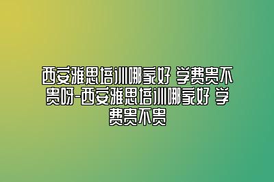 西安雅思培训哪家好 学费贵不贵呀-西安雅思培训哪家好 学费贵不贵
