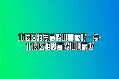 北辰区雅思寒假班哪家好一点-北辰区雅思寒假班哪家好