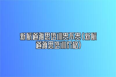 新航道雅思培训贵不贵(新航道雅思培训价格)