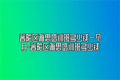 普陀区雅思培训班多少钱一个月-普陀区雅思培训班多少钱
