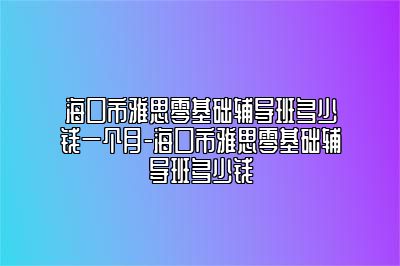 海口市雅思零基础辅导班多少钱一个月-海口市雅思零基础辅导班多少钱