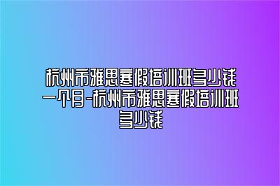 杭州市雅思寒假培训班多少钱一个月-杭州市雅思寒假培训班多少钱