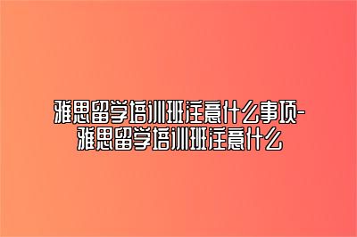 雅思留学培训班注意什么事项-雅思留学培训班注意什么