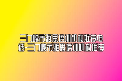 三门峡市雅思培训机构推荐电话-三门峡市雅思培训机构推荐