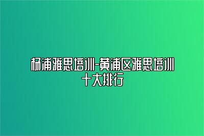 杨浦雅思培训-黄浦区雅思培训十大排行