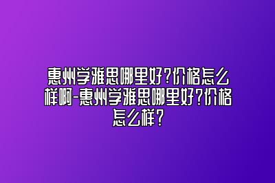 惠州学雅思哪里好?价格怎么样啊-惠州学雅思哪里好？价格怎么样？