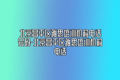 北京昌平区雅思培训机构电话号码-北京昌平区雅思培训机构电话