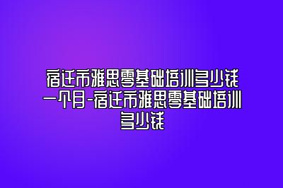 宿迁市雅思零基础培训多少钱一个月-宿迁市雅思零基础培训多少钱