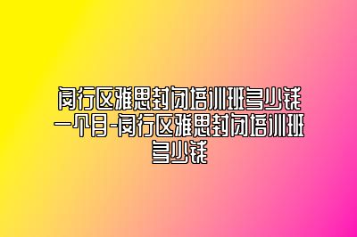 闵行区雅思封闭培训班多少钱一个月-闵行区雅思封闭培训班多少钱