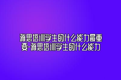 雅思培训学生的什么能力最重要-雅思培训学生的什么能力