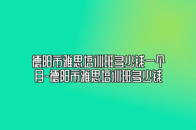 德阳市雅思培训班多少钱一个月-德阳市雅思培训班多少钱