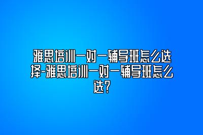 雅思培训一对一辅导班怎么选择-雅思培训一对一辅导班怎么选？