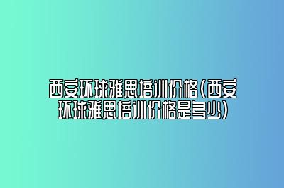 西安环球雅思培训价格(西安环球雅思培训价格是多少)