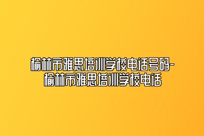 榆林市雅思培训学校电话号码-榆林市雅思培训学校电话