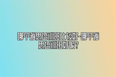 哪个雅思培训班比较好-哪个雅思培训班好呢？