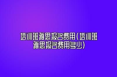 培训班雅思报名费用(培训班雅思报名费用多少)