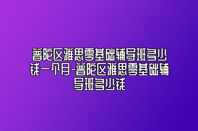 普陀区雅思零基础辅导班多少钱一个月-普陀区雅思零基础辅导班多少钱