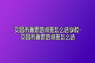文昌市雅思培训班怎么选学校-文昌市雅思培训班怎么选
