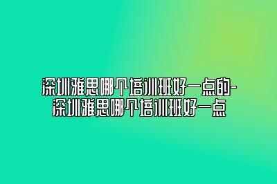 深圳雅思哪个培训班好一点的-深圳雅思哪个培训班好一点