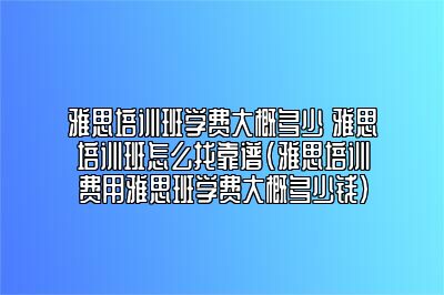 雅思培训班学费大概多少 雅思培训班怎么找靠谱(雅思培训费用雅思班学费大概多少钱)