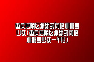 重庆涪陵区雅思封闭培训班多少钱(重庆涪陵区雅思封闭培训班多少钱一个月)