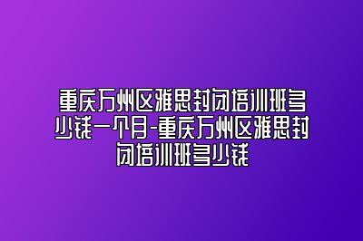 重庆万州区雅思封闭培训班多少钱一个月-重庆万州区雅思封闭培训班多少钱