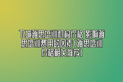 下城雅思培训机构价格 影响雅思培训费用的因素(雅思培训价格相关推荐)