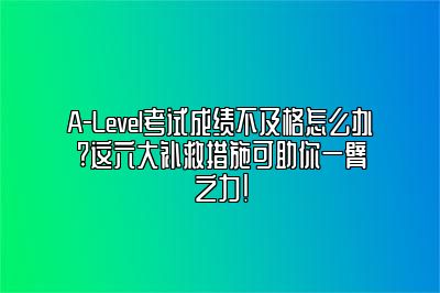 A-Level考试成绩不及格怎么办?这六大补救措施可助你一臂之力!