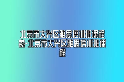 北京市大兴区雅思培训班课程表-北京市大兴区雅思培训班课程