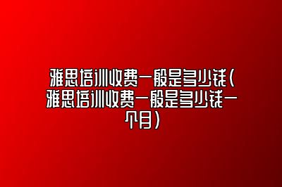 雅思培训收费一般是多少钱(雅思培训收费一般是多少钱一个月)