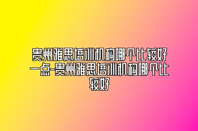 贵州雅思培训机构哪个比较好一点-贵州雅思培训机构哪个比较好