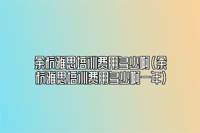 余杭雅思培训费用多少啊(余杭雅思培训费用多少啊一年)