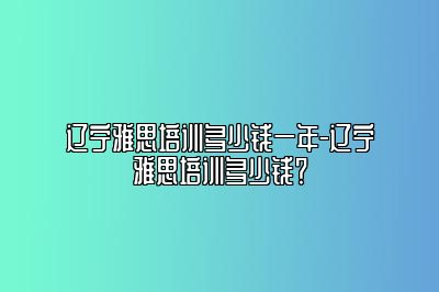 辽宁雅思培训多少钱一年-辽宁雅思培训多少钱？