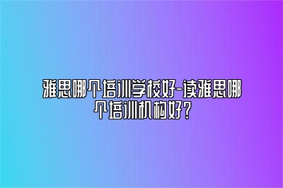 雅思哪个培训学校好-读雅思哪个培训机构好？