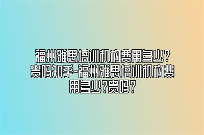 福州雅思培训机构费用多少?贵吗知乎-福州雅思培训机构费用多少？贵吗？