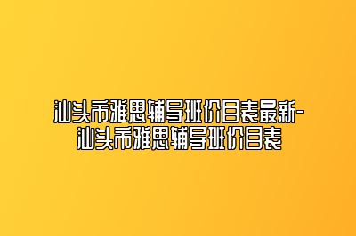 汕头市雅思辅导班价目表最新-汕头市雅思辅导班价目表