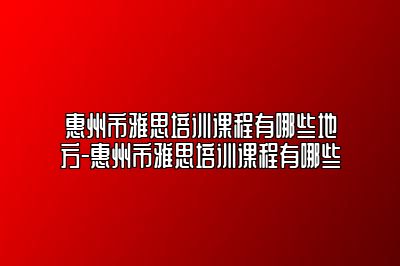 惠州市雅思培训课程有哪些地方-惠州市雅思培训课程有哪些