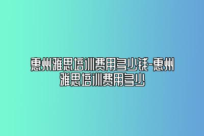 惠州雅思培训费用多少钱-惠州雅思培训费用多少