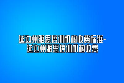 延边州雅思培训机构收费标准-延边州雅思培训机构收费