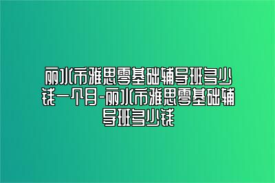 丽水市雅思零基础辅导班多少钱一个月-丽水市雅思零基础辅导班多少钱