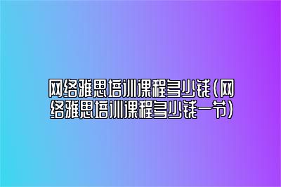 网络雅思培训课程多少钱(网络雅思培训课程多少钱一节)