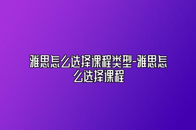 雅思怎么选择课程类型-雅思怎么选择课程