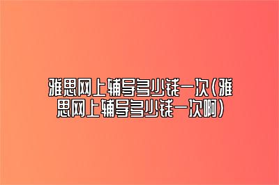 雅思网上辅导多少钱一次(雅思网上辅导多少钱一次啊)