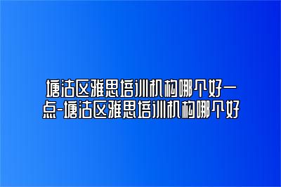 塘沽区雅思培训机构哪个好一点-塘沽区雅思培训机构哪个好