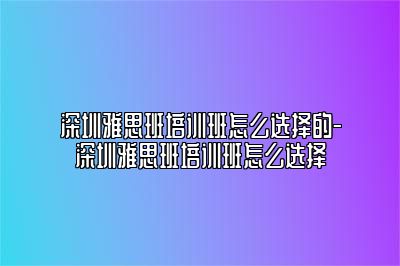 深圳雅思班培训班怎么选择的-深圳雅思班培训班怎么选择